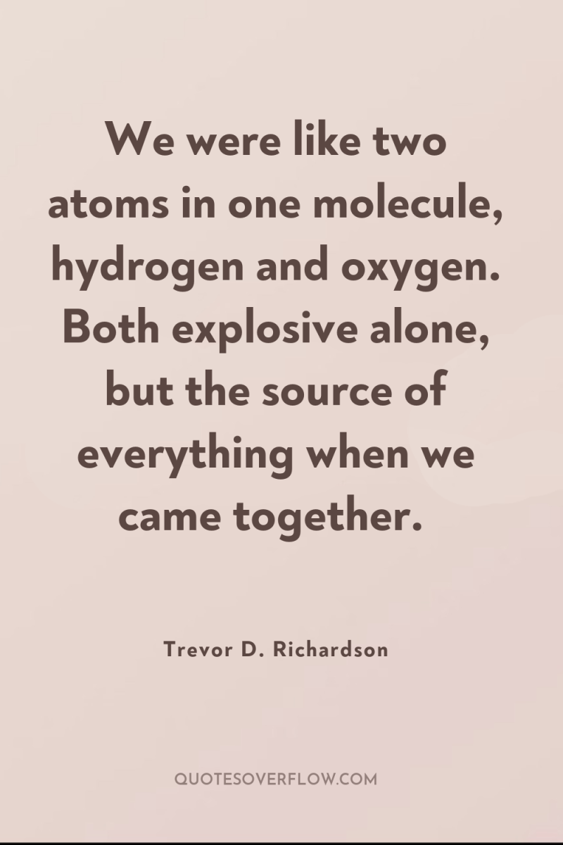 We were like two atoms in one molecule, hydrogen and...