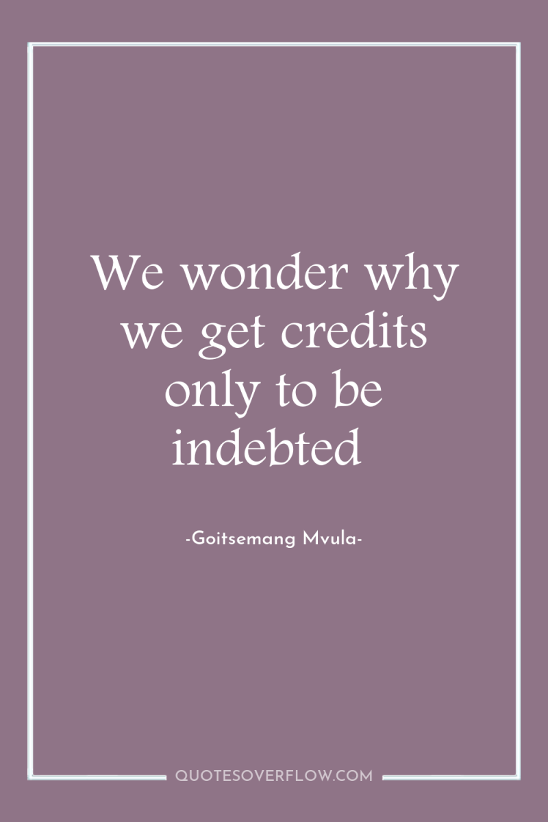 We wonder why we get credits only to be indebted 