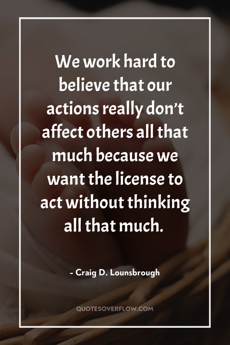 We work hard to believe that our actions really don’t...