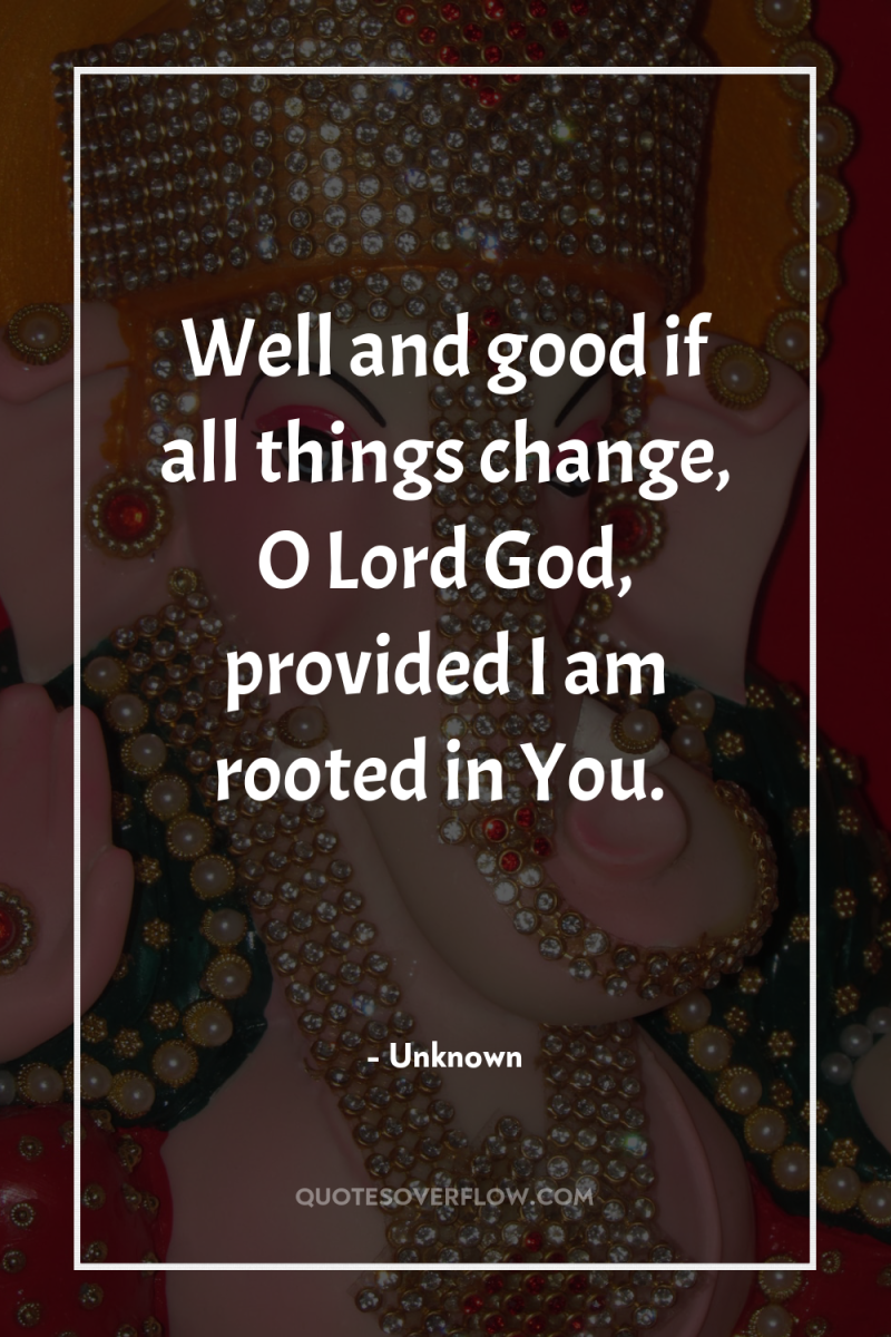 Well and good if all things change, O Lord God,...