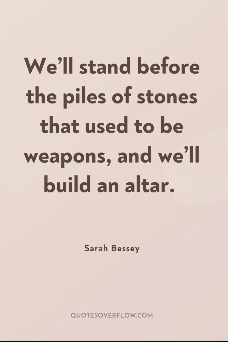 We’ll stand before the piles of stones that used to...