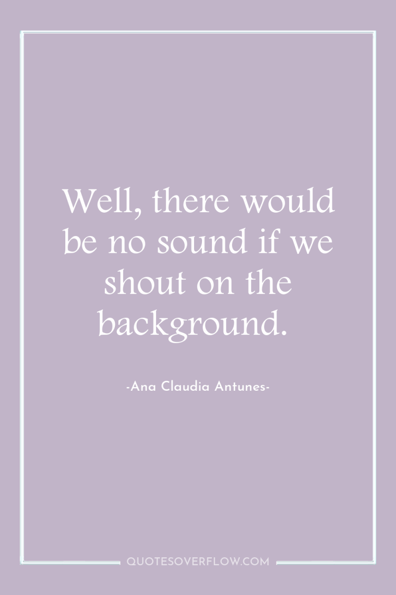 Well, there would be no sound if we shout on...