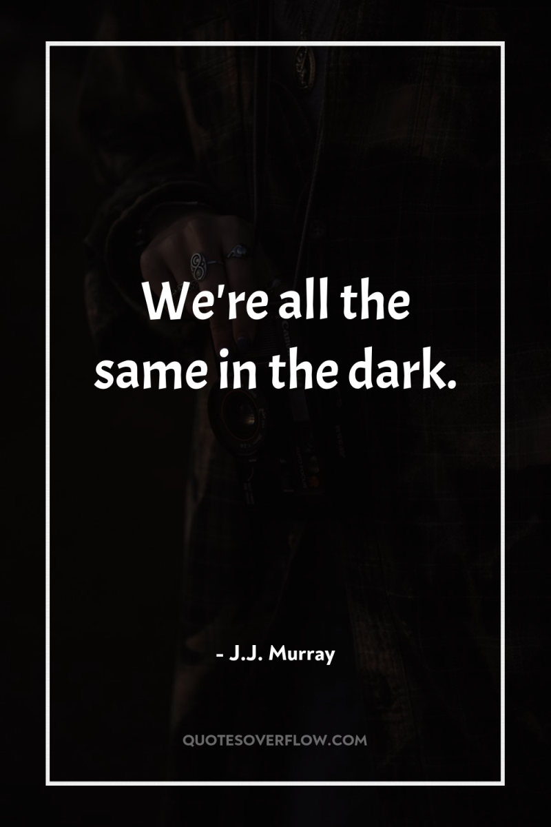 We're all the same in the dark. 