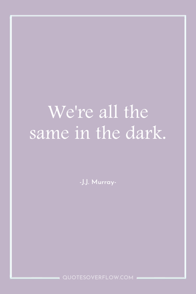 We're all the same in the dark. 