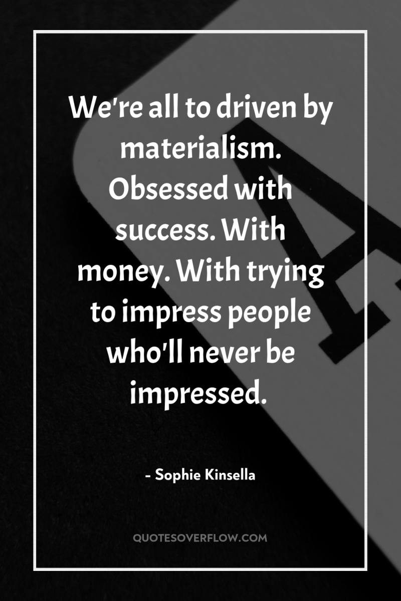 We're all to driven by materialism. Obsessed with success. With...