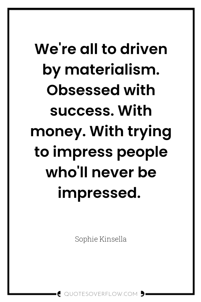 We're all to driven by materialism. Obsessed with success. With...