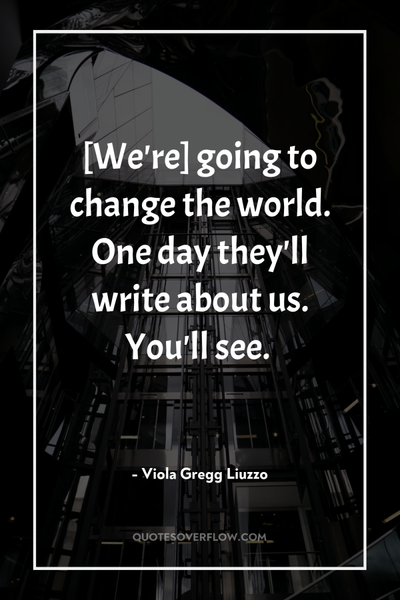 [We're] going to change the world. One day they'll write...