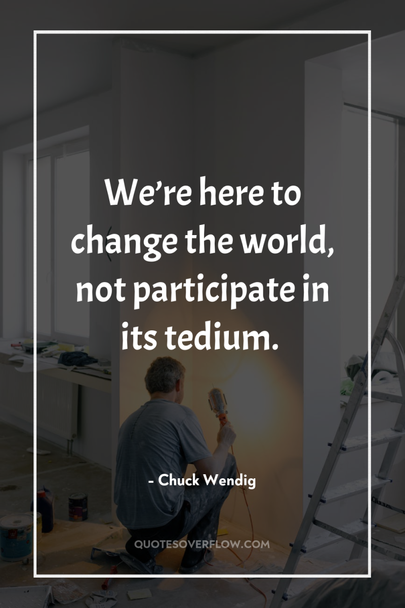 We’re here to change the world, not participate in its...