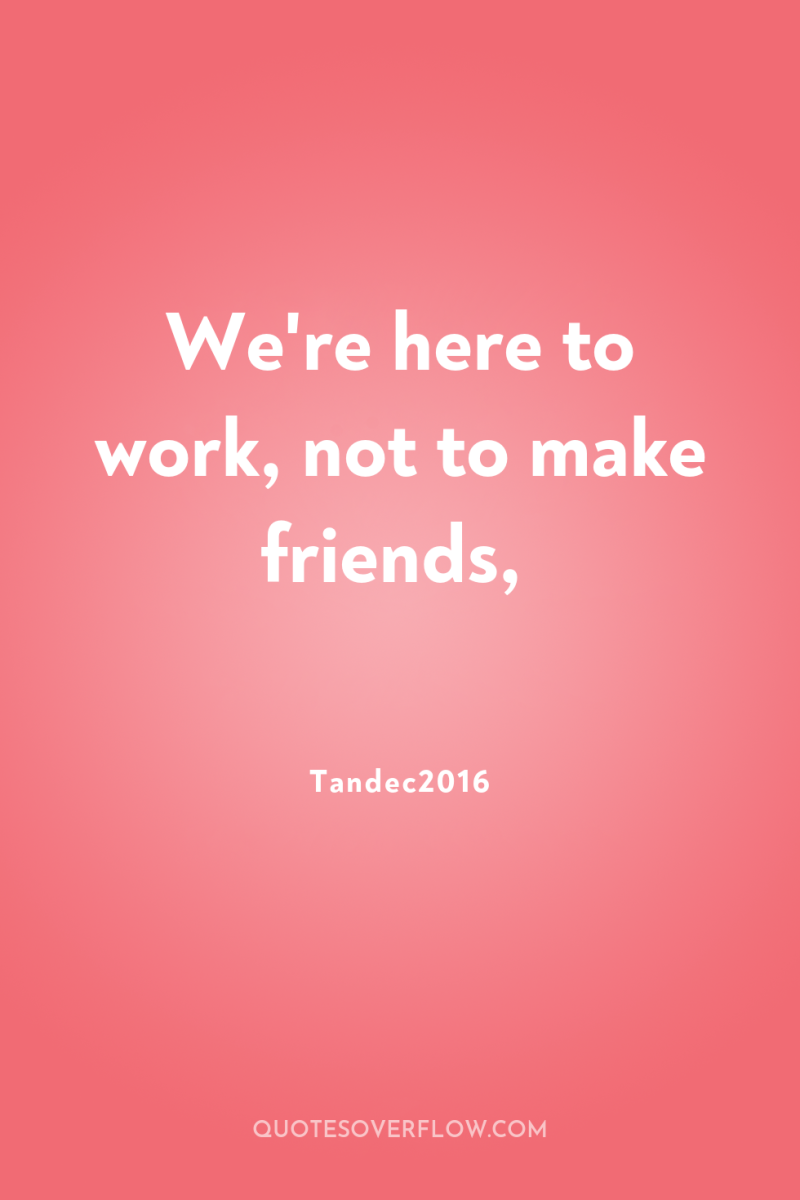 We're here to work, not to make friends, 