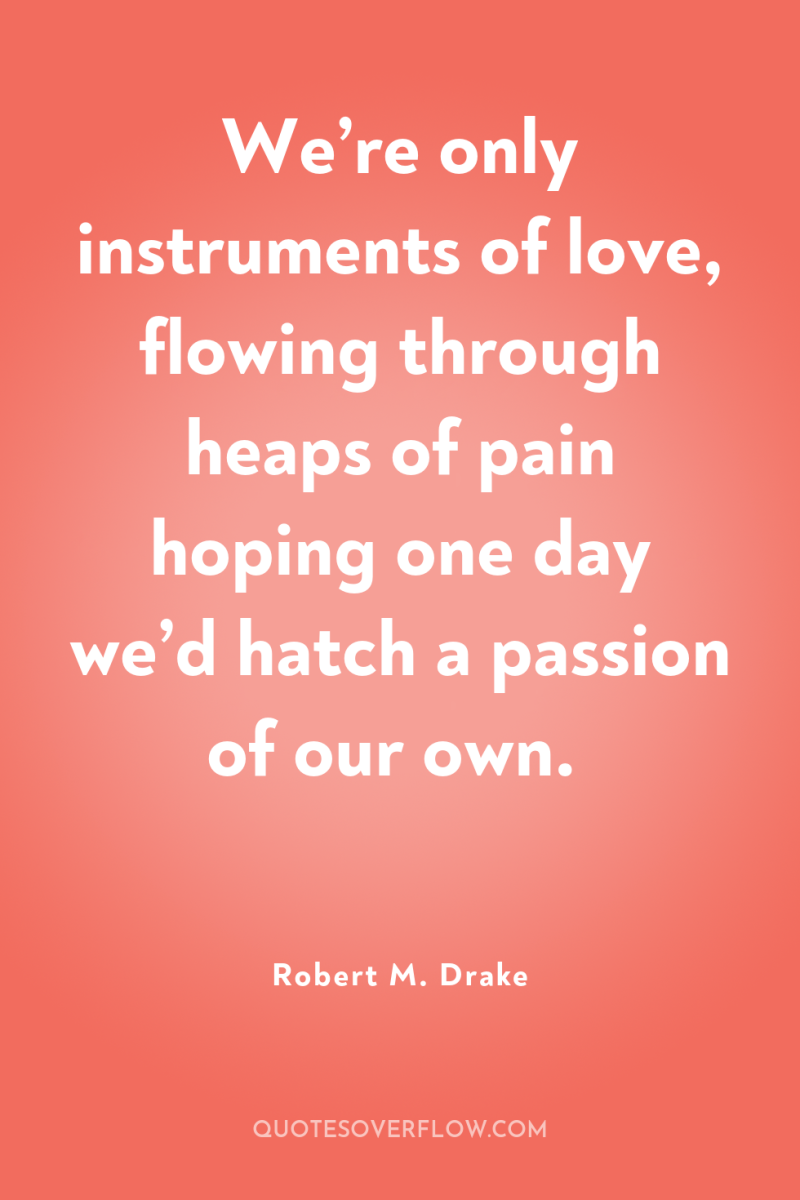We’re only instruments of love, flowing through heaps of pain...