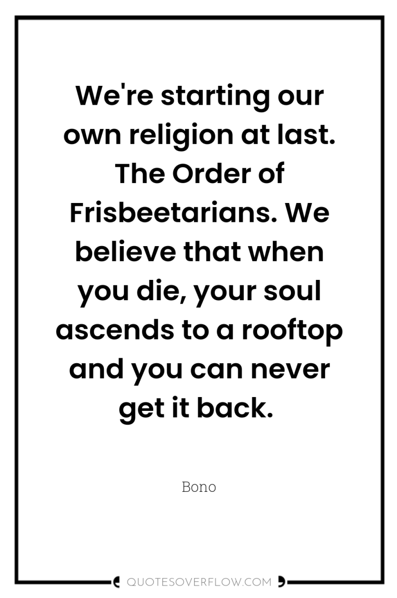 We're starting our own religion at last. The Order of...