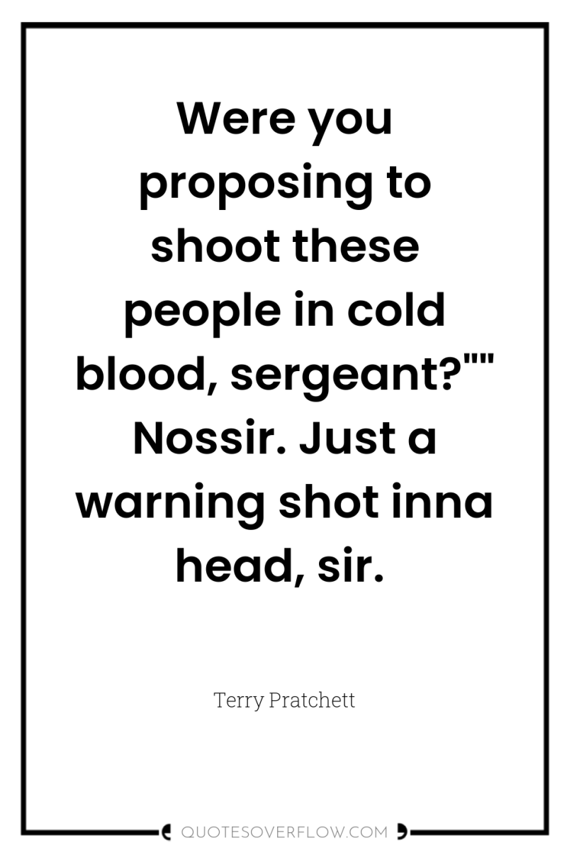 Were you proposing to shoot these people in cold blood,...