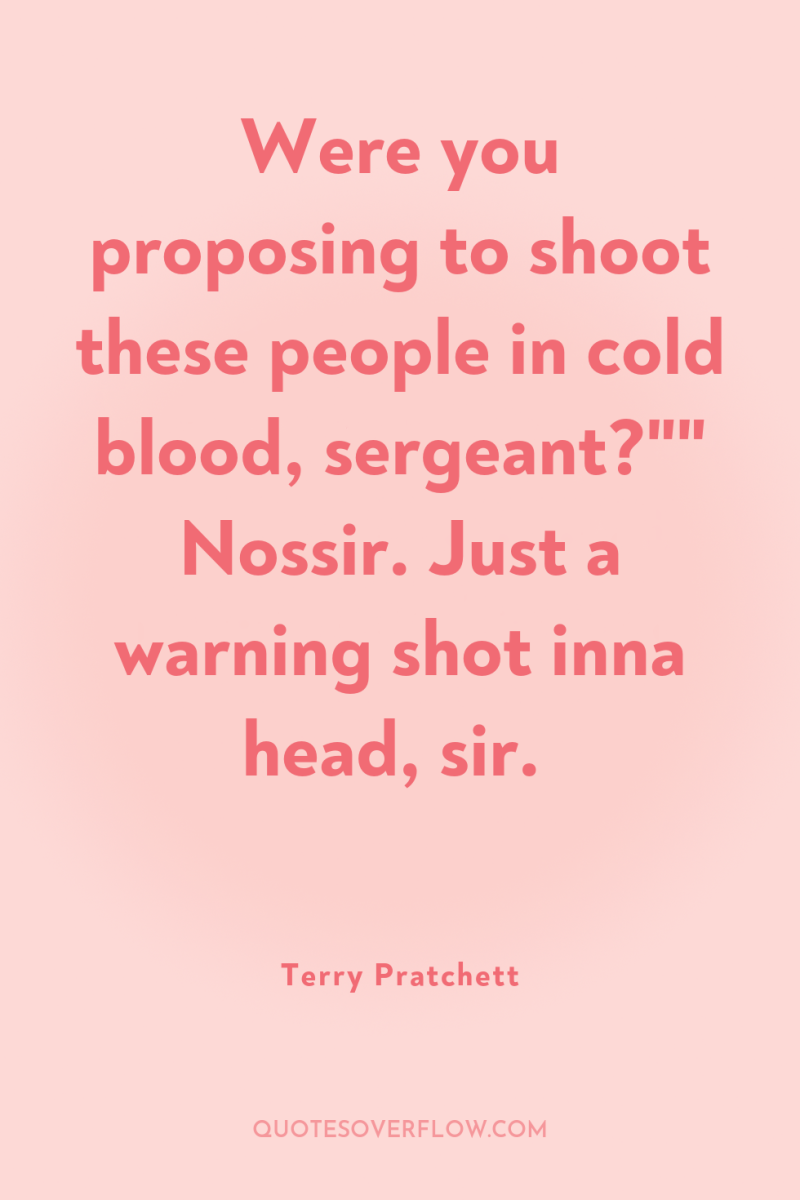 Were you proposing to shoot these people in cold blood,...