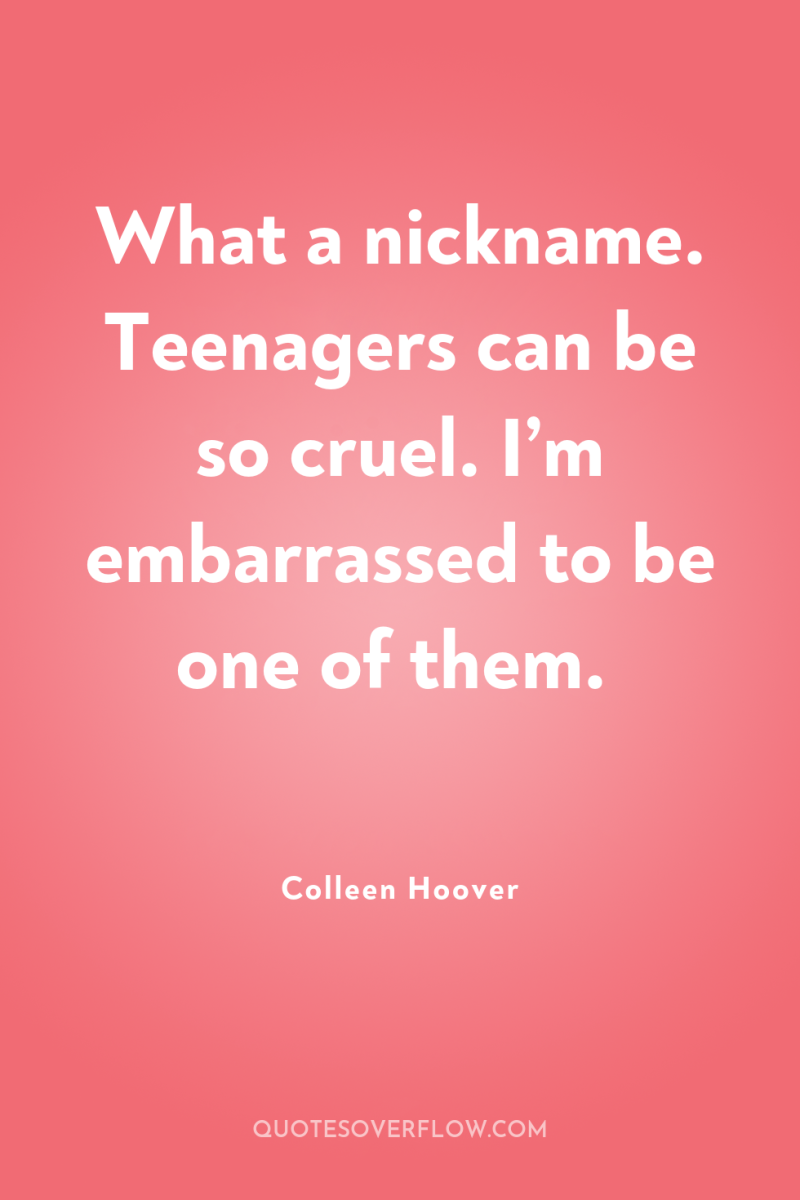 What a nickname. Teenagers can be so cruel. I’m embarrassed...