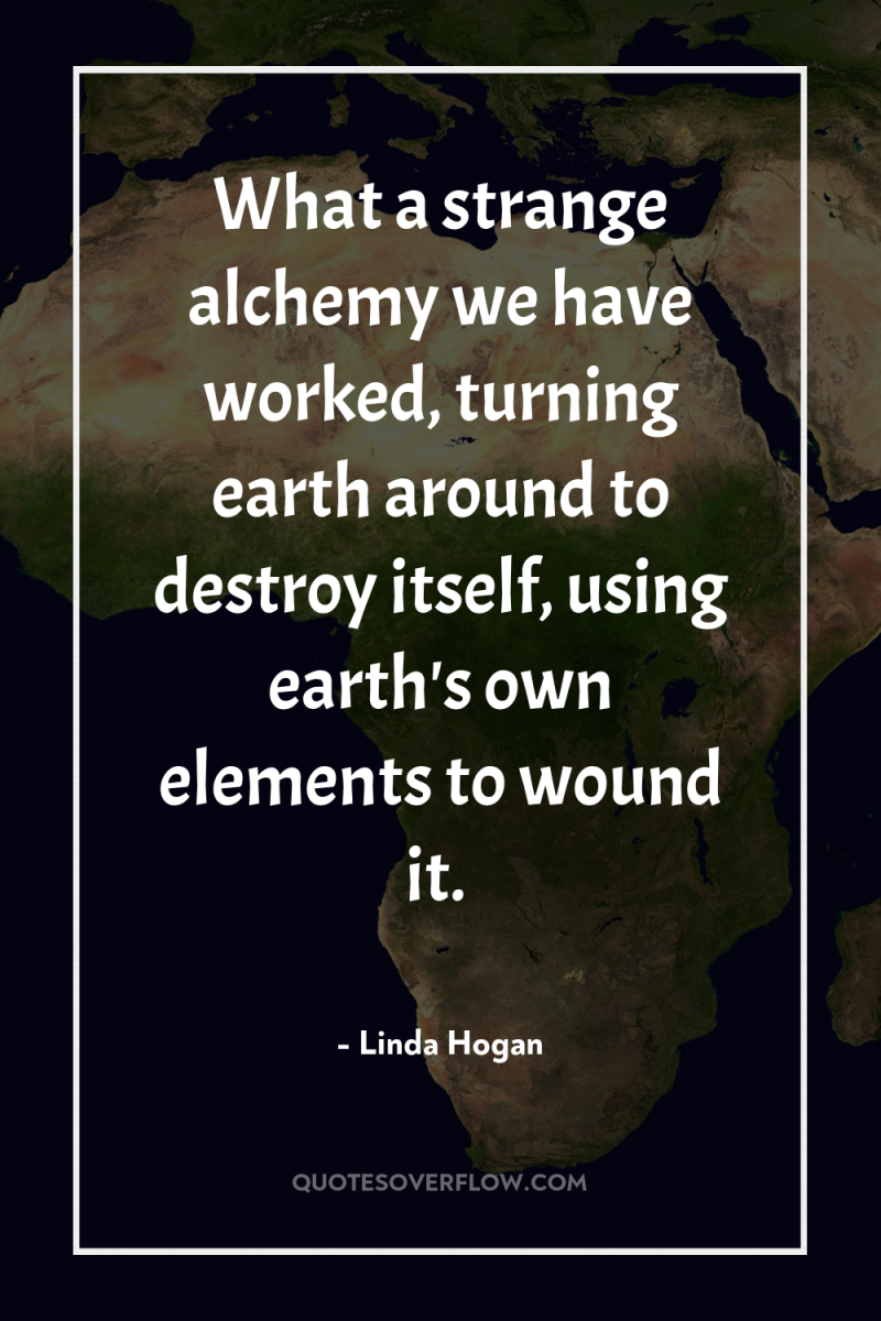 What a strange alchemy we have worked, turning earth around...