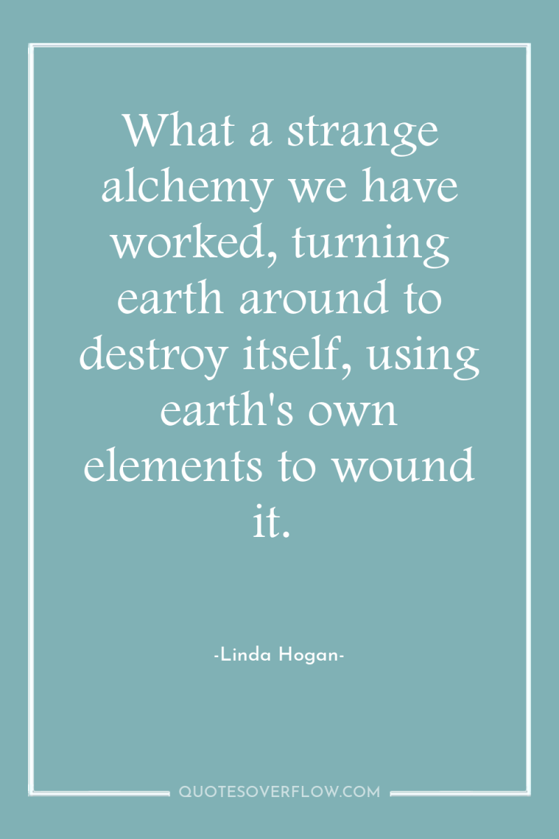 What a strange alchemy we have worked, turning earth around...