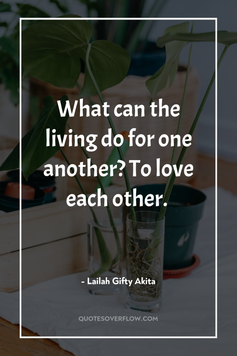 What can the living do for one another? To love...