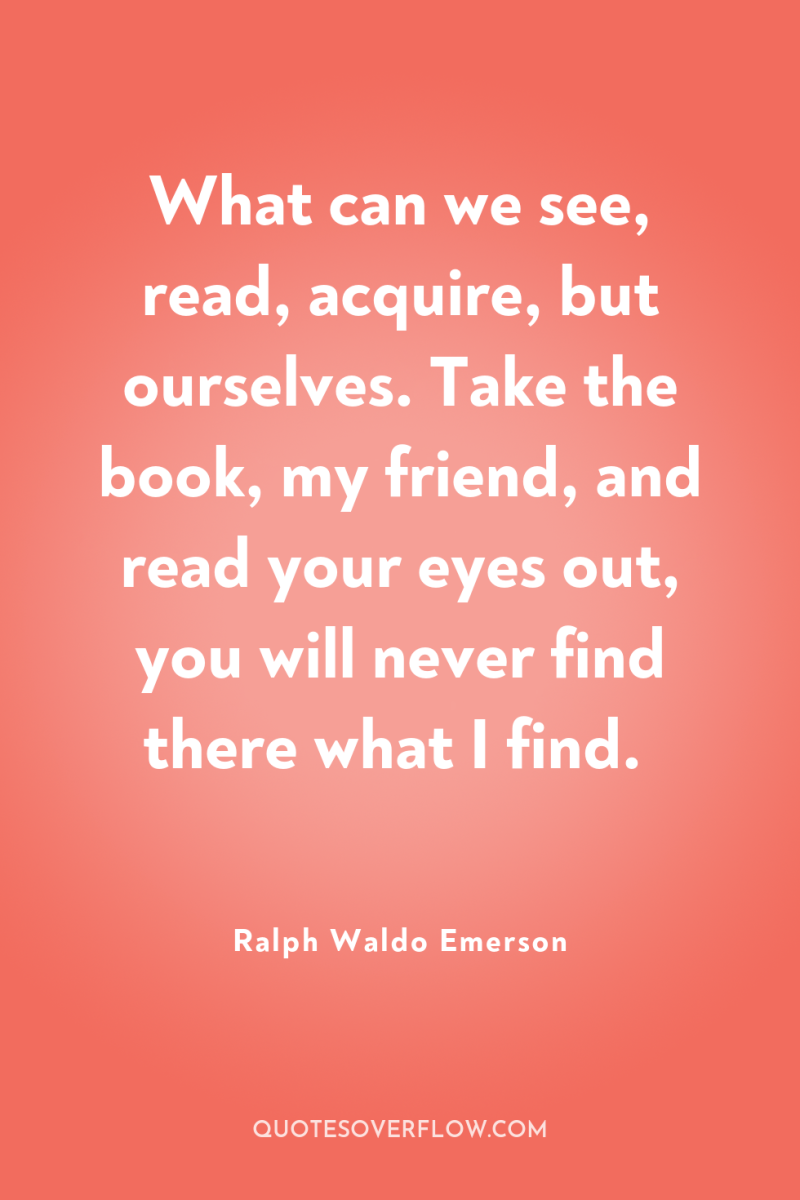 What can we see, read, acquire, but ourselves. Take the...