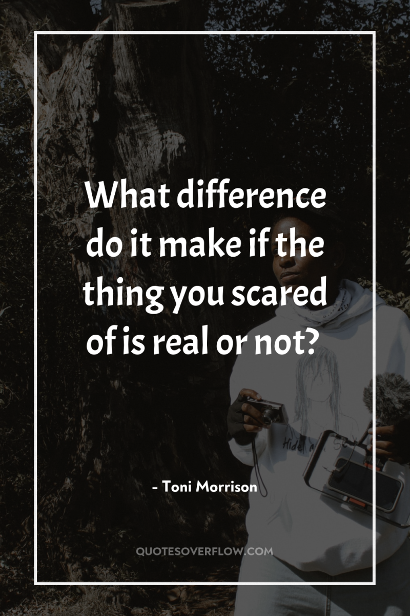 What difference do it make if the thing you scared...