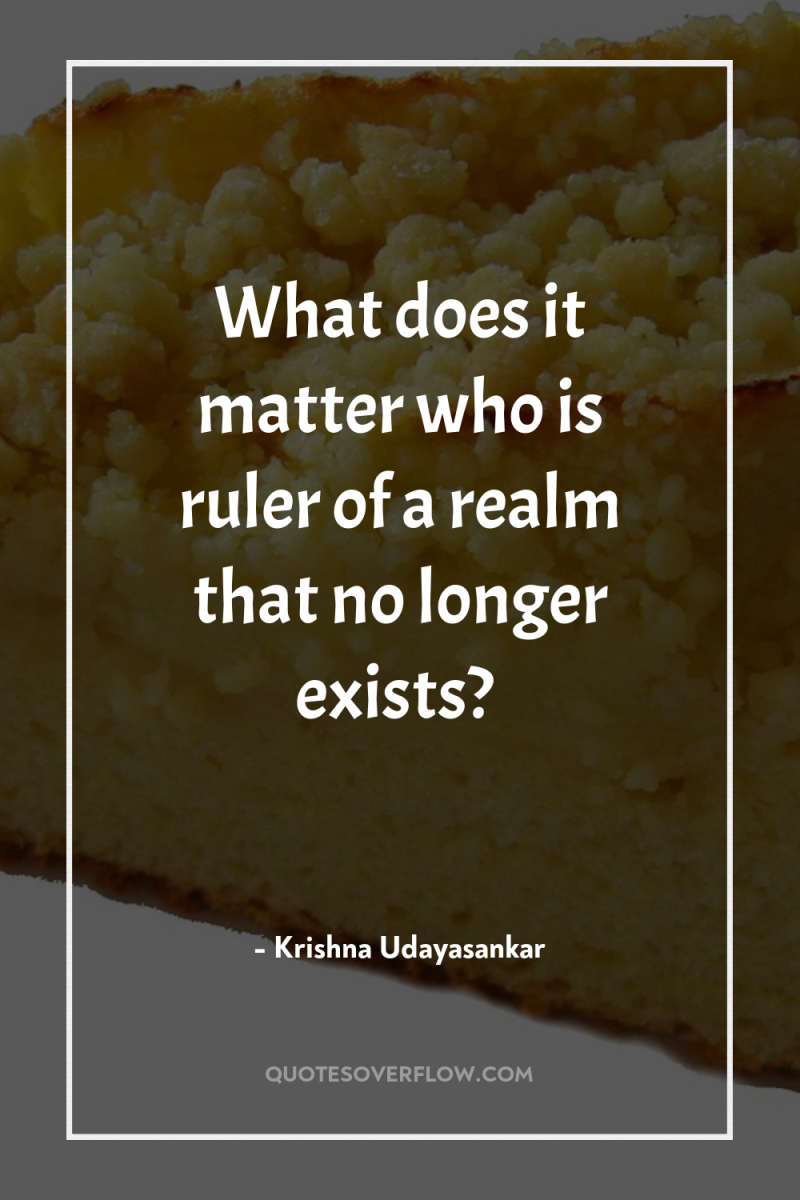 What does it matter who is ruler of a realm...