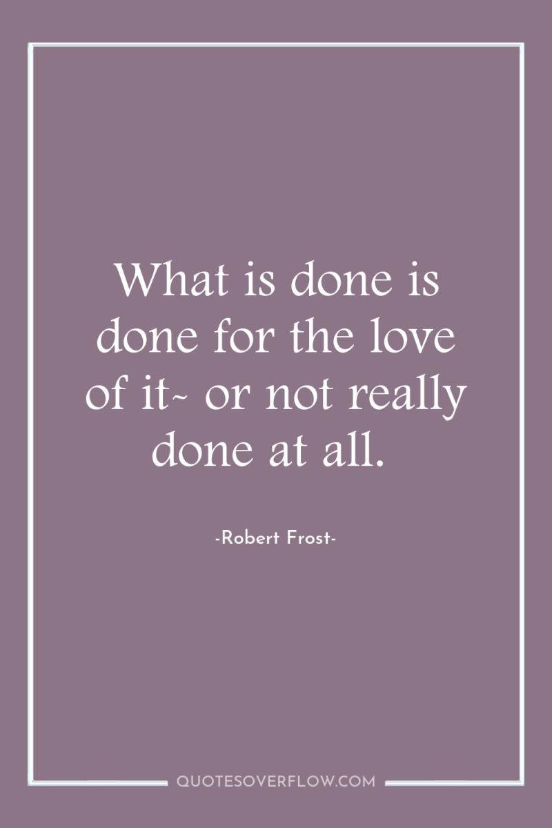 What is done is done for the love of it-...