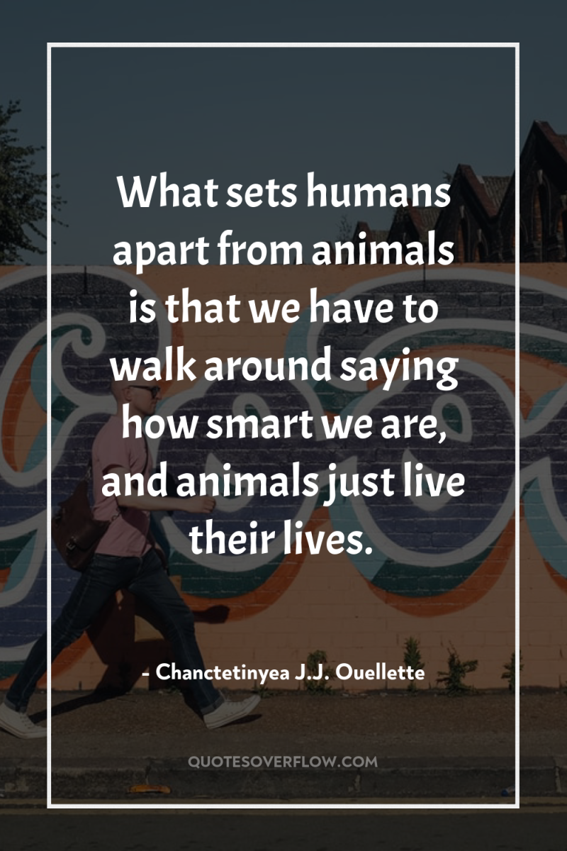 What sets humans apart from animals is that we have...