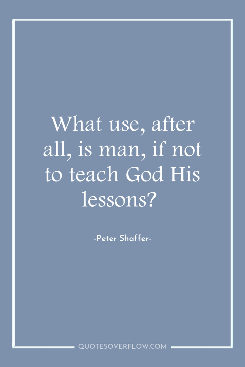 What use, after all, is man, if not to teach...