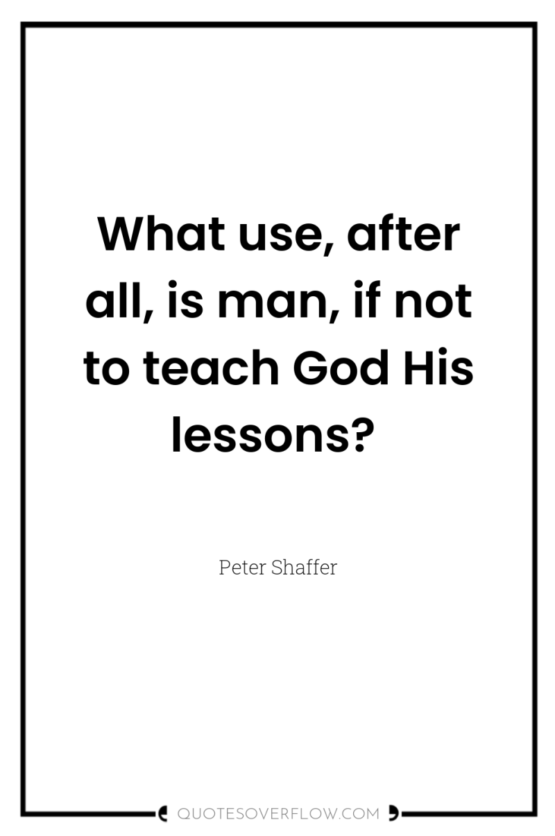 What use, after all, is man, if not to teach...