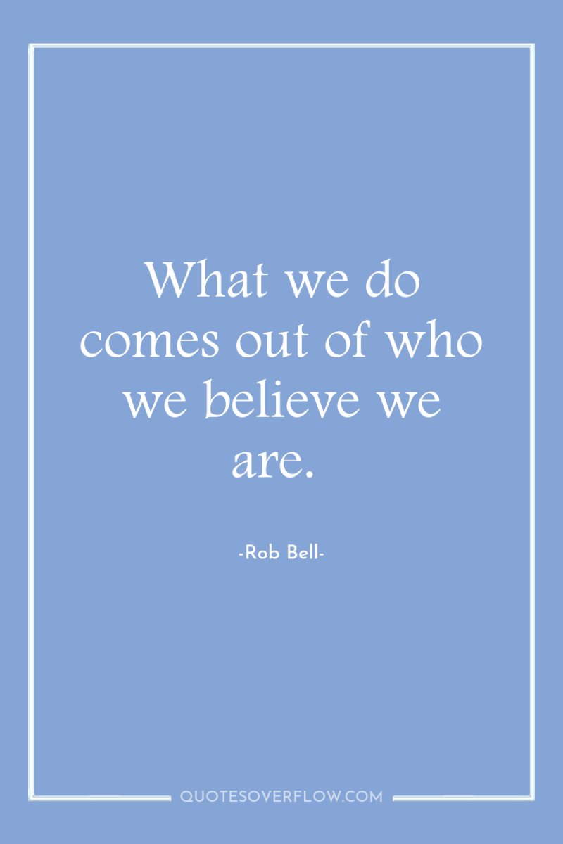 What we do comes out of who we believe we...