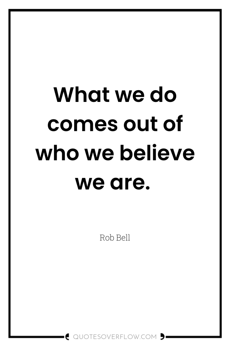 What we do comes out of who we believe we...