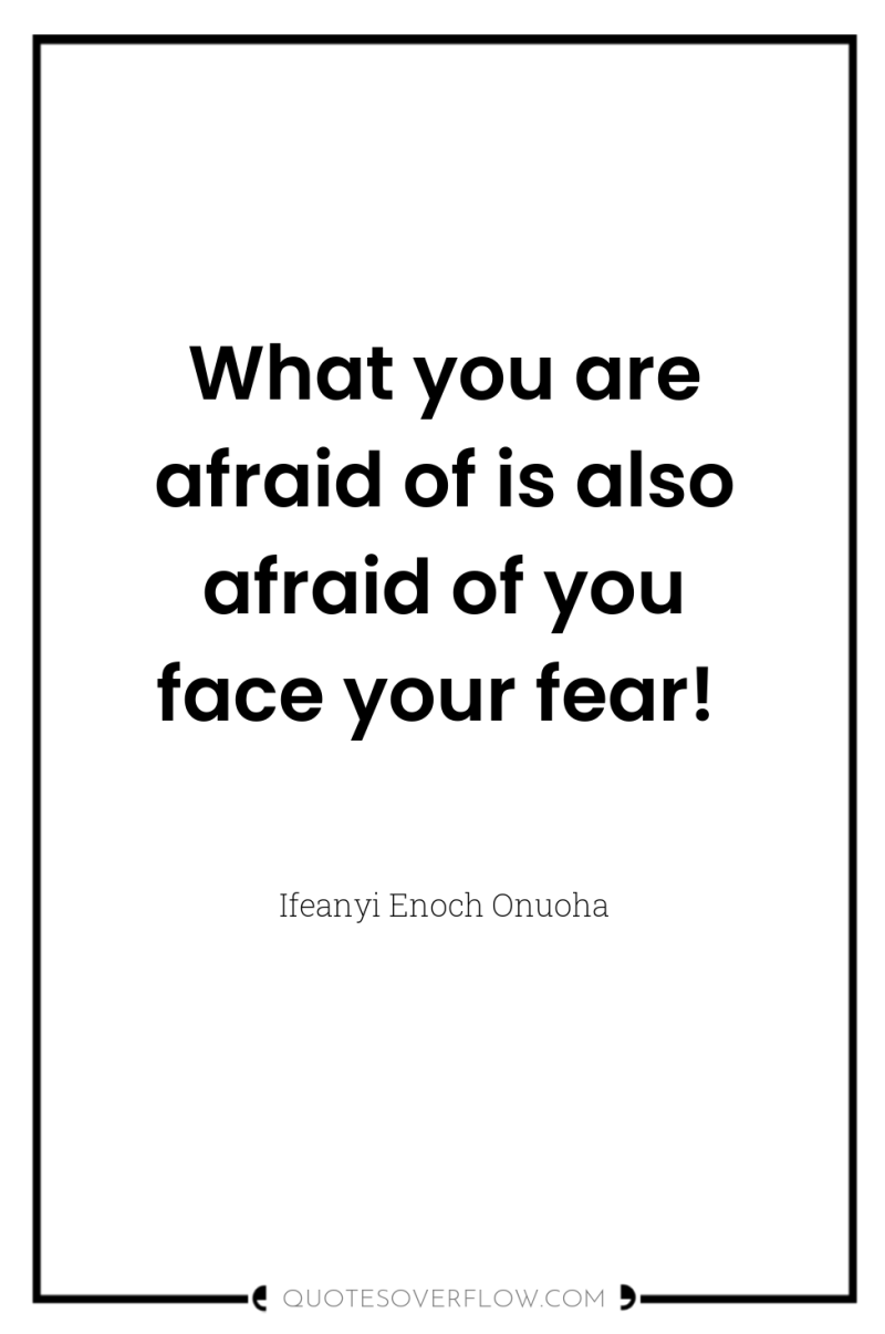 What you are afraid of is also afraid of you...