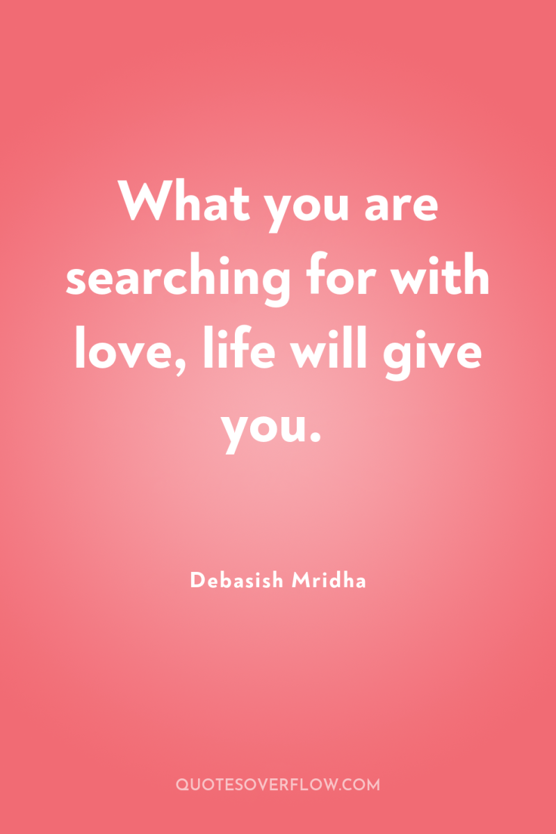 What you are searching for with love, life will give...
