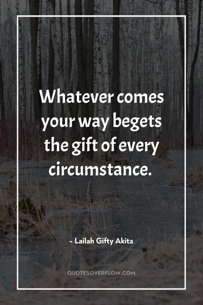 Whatever comes your way begets the gift of every circumstance. 
