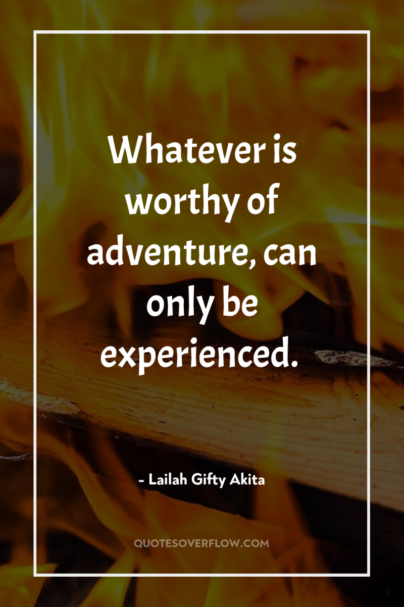 Whatever is worthy of adventure, can only be experienced. 