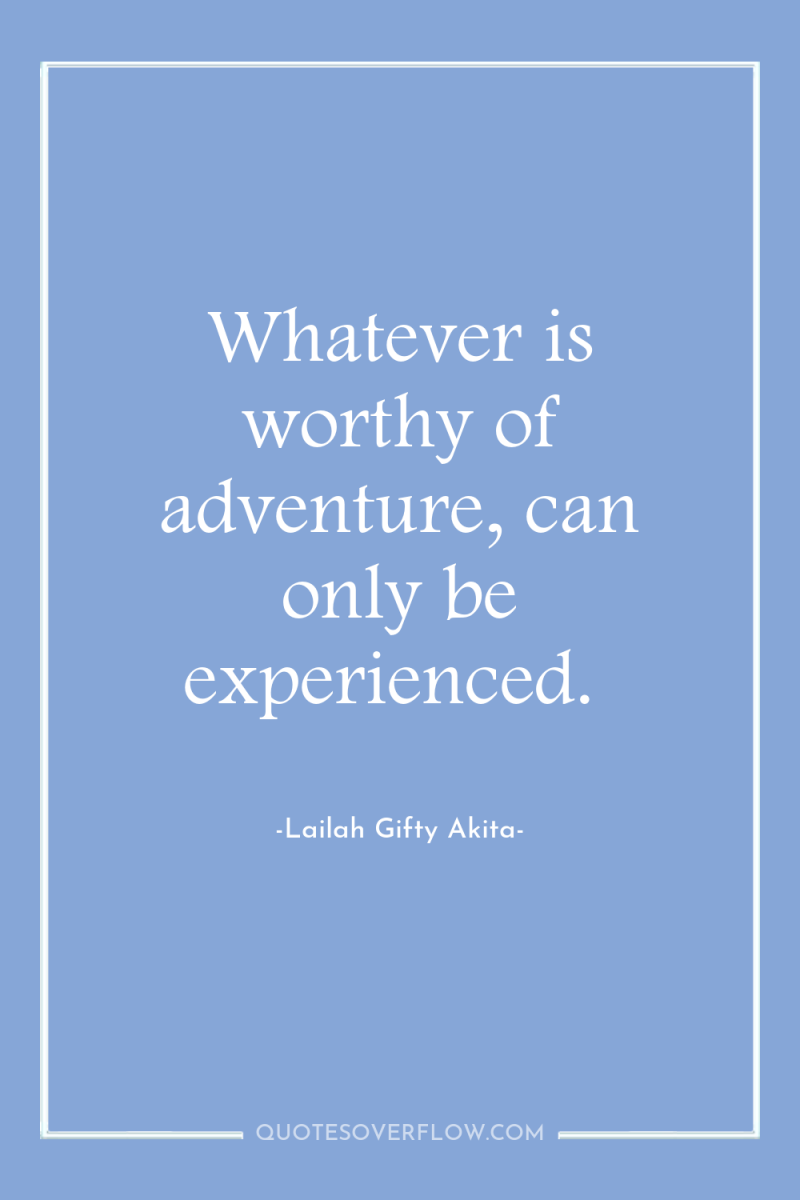Whatever is worthy of adventure, can only be experienced. 