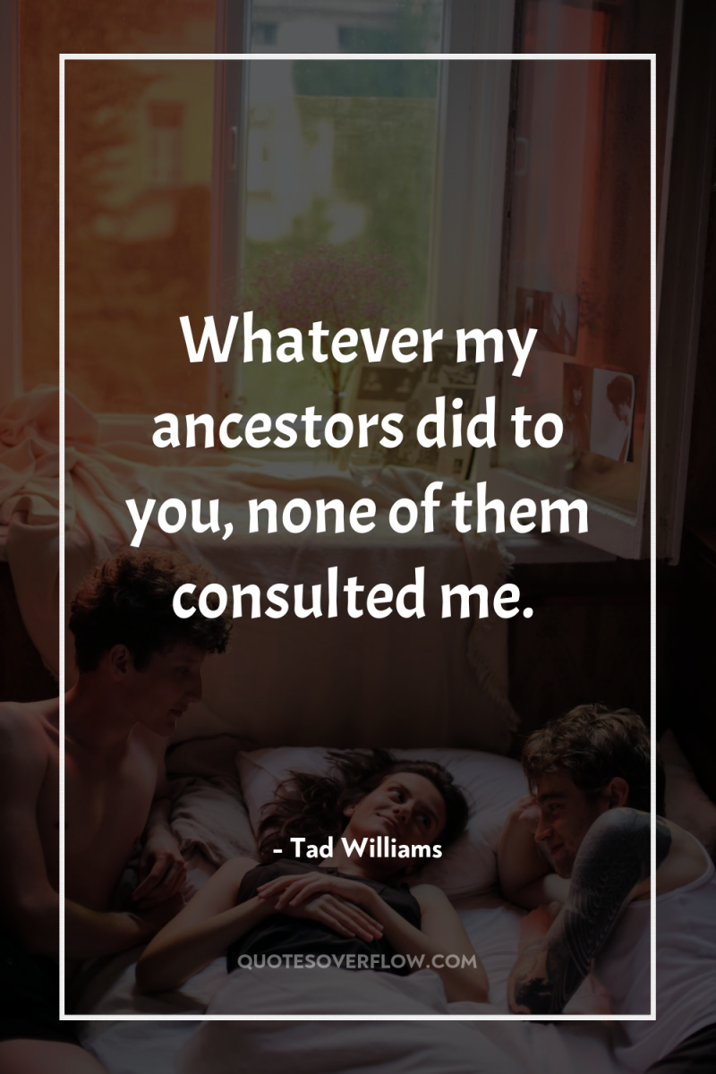 Whatever my ancestors did to you, none of them consulted...
