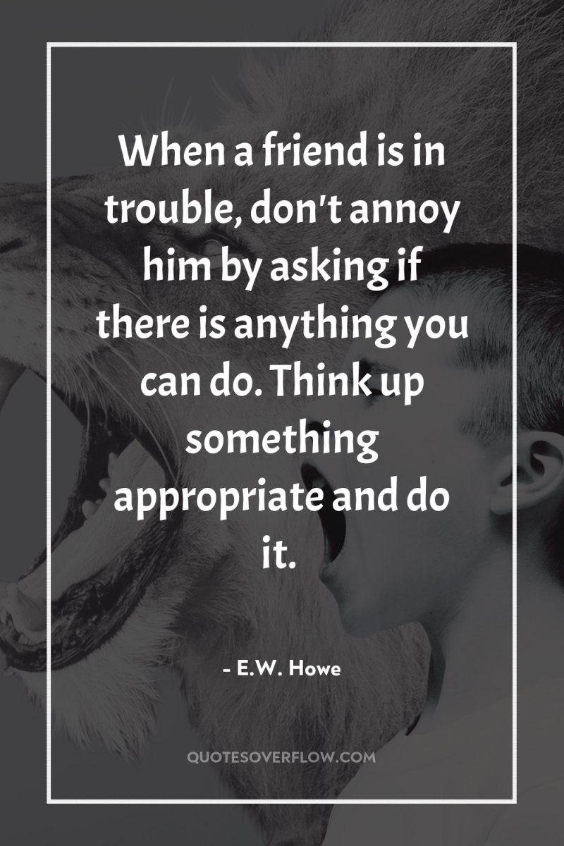 When a friend is in trouble, don't annoy him by...
