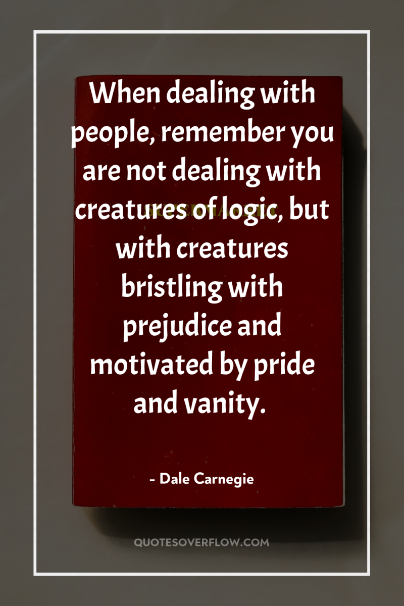 When dealing with people, remember you are not dealing with...