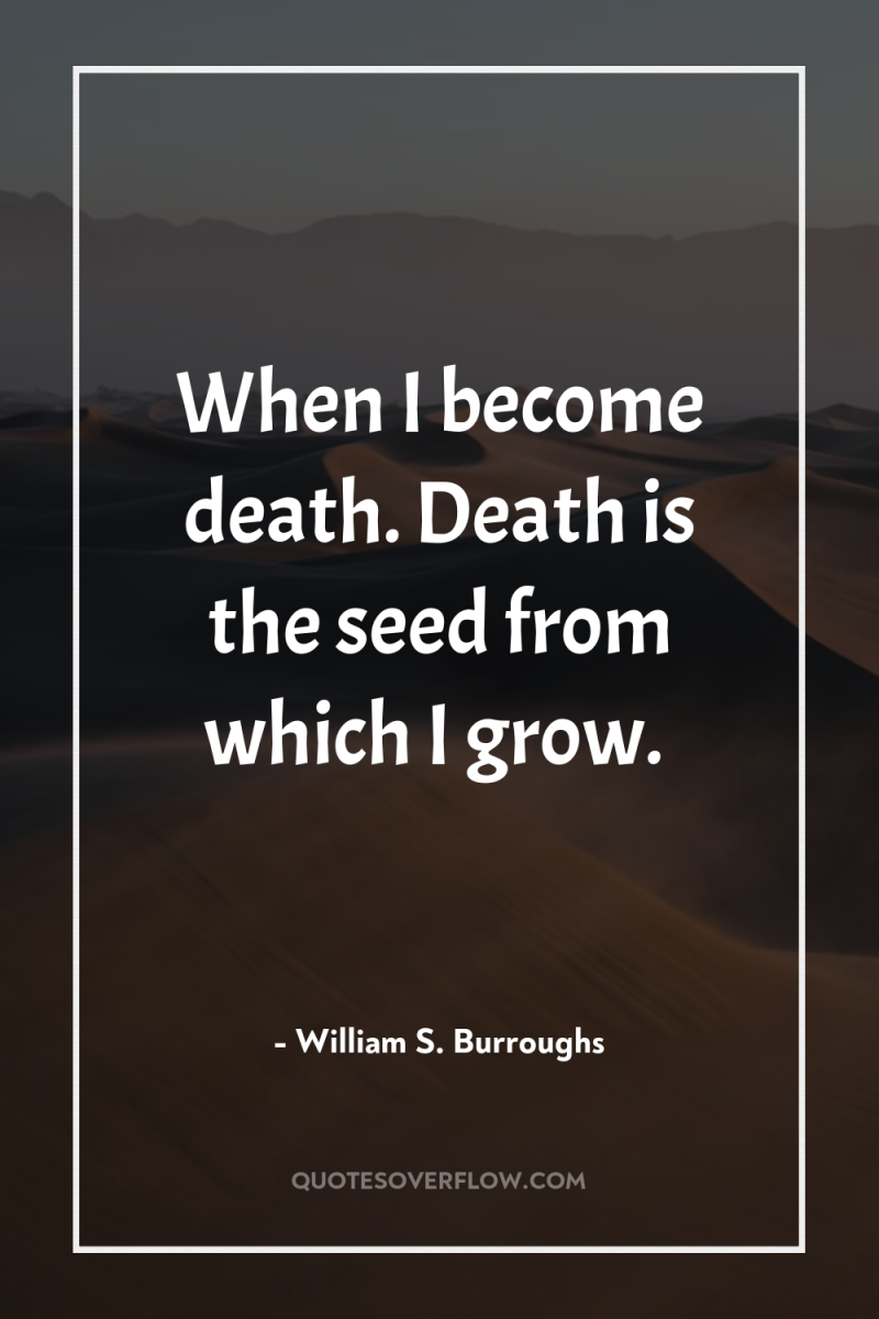 When I become death. Death is the seed from which...