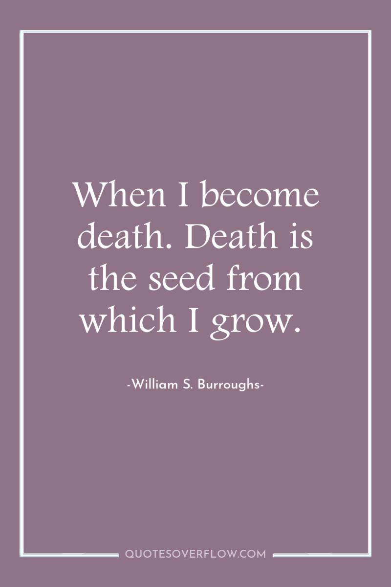 When I become death. Death is the seed from which...