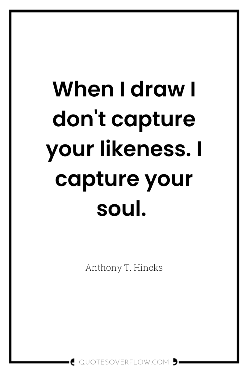 When I draw I don't capture your likeness. I capture...