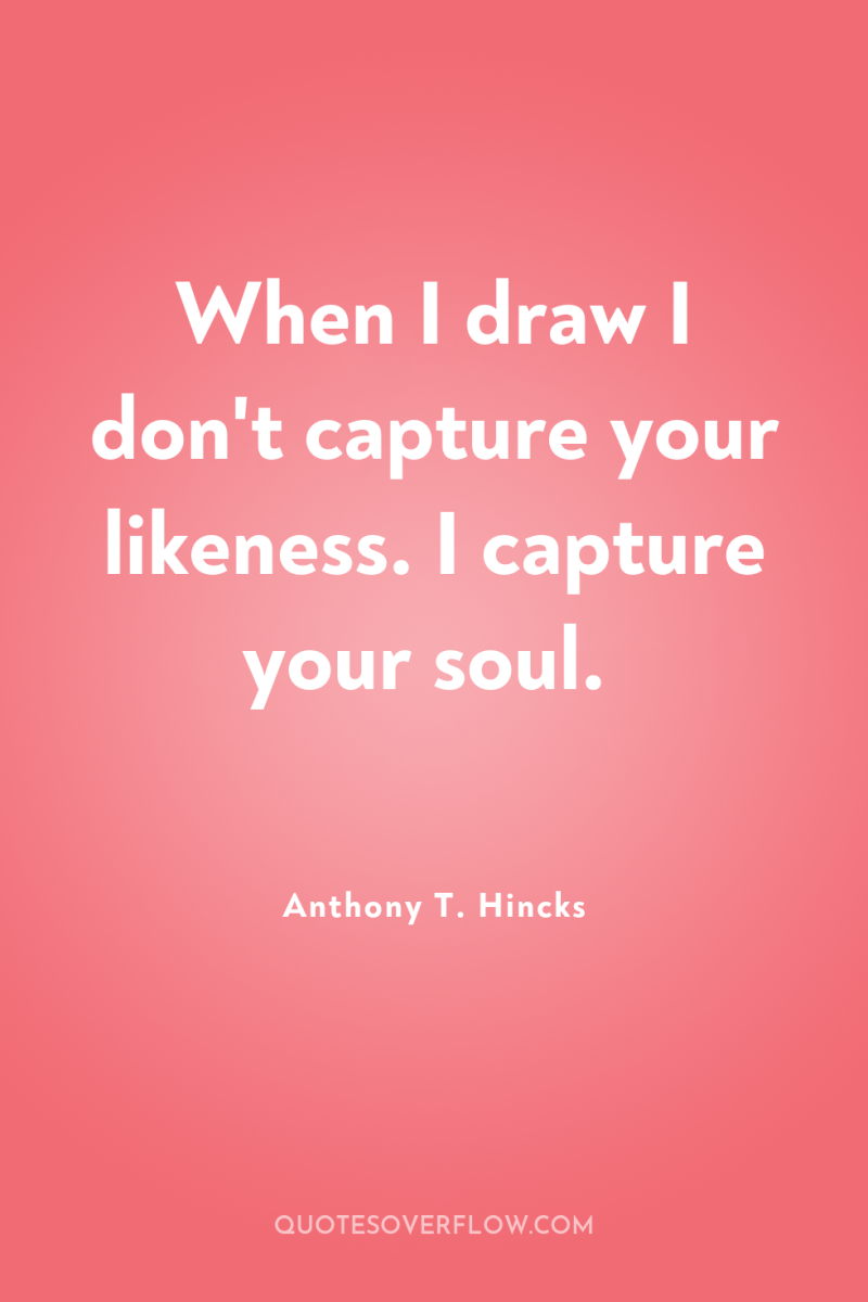 When I draw I don't capture your likeness. I capture...