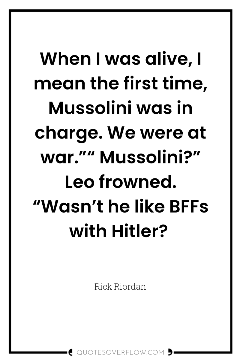 When I was alive, I mean the first time, Mussolini...