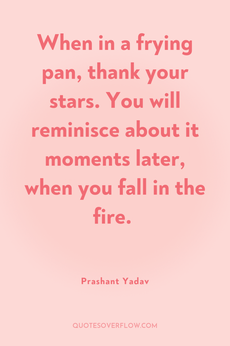 When in a frying pan, thank your stars. You will...