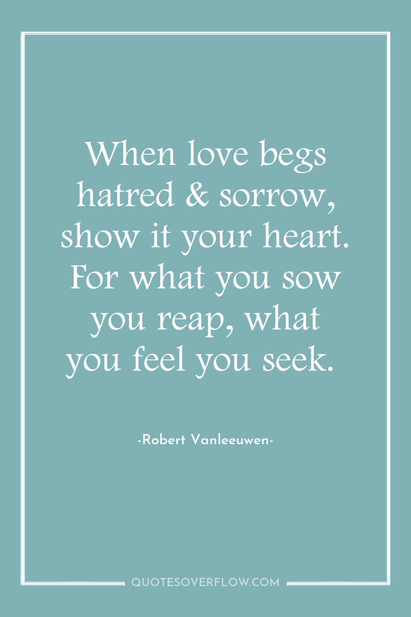 When love begs hatred & sorrow, show it your heart....