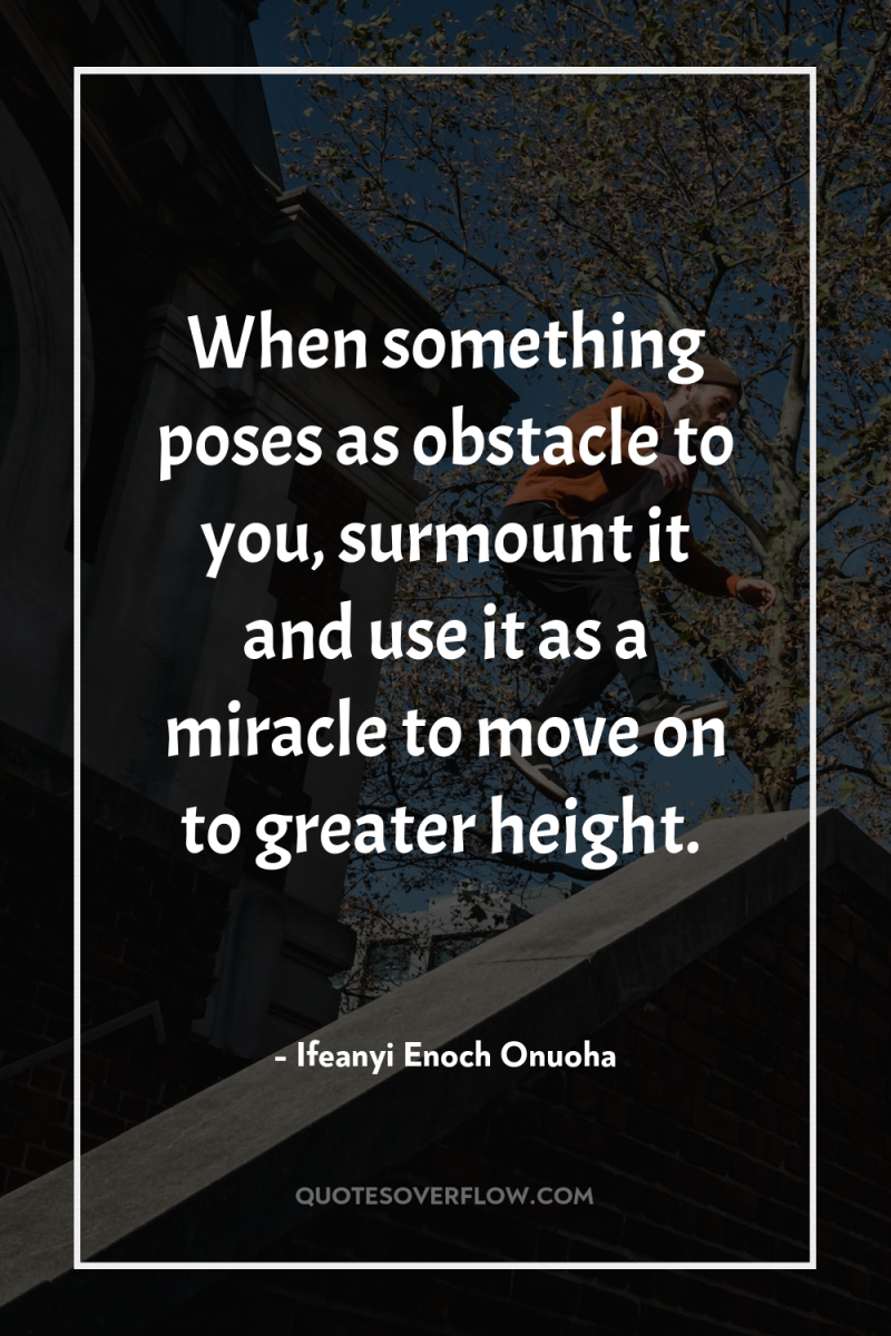 When something poses as obstacle to you, surmount it and...