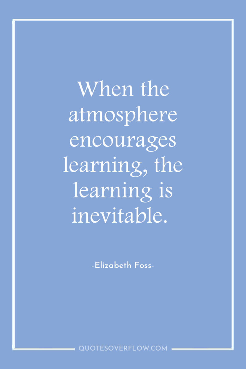 When the atmosphere encourages learning, the learning is inevitable. 