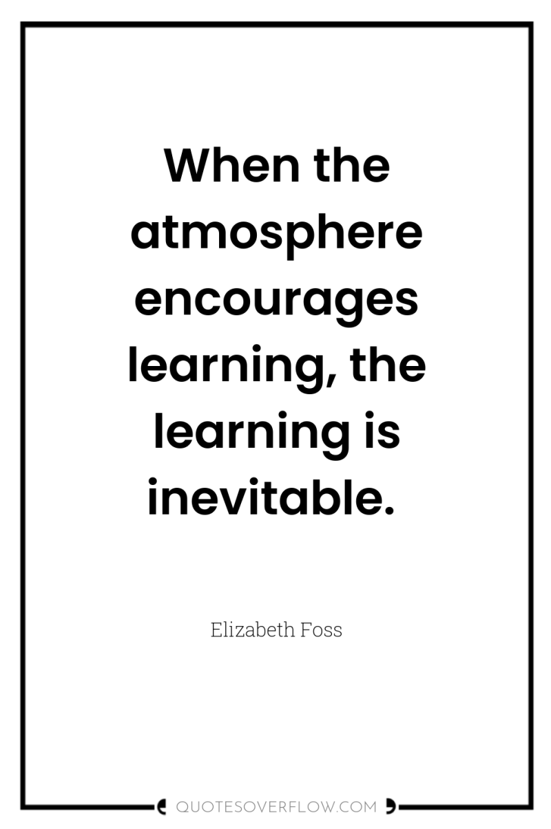 When the atmosphere encourages learning, the learning is inevitable. 