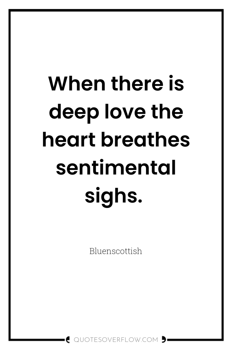 When there is deep love the heart breathes sentimental sighs. 