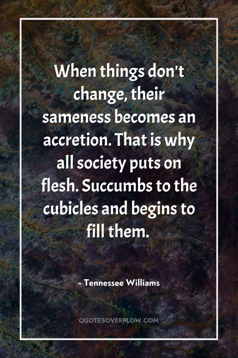 When things don't change, their sameness becomes an accretion. That...